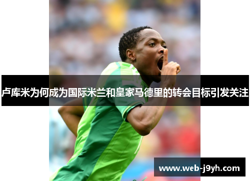 卢库米为何成为国际米兰和皇家马德里的转会目标引发关注