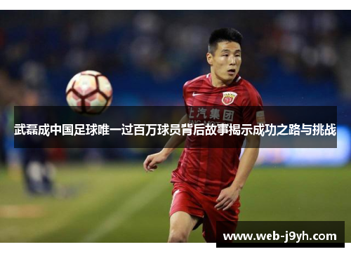 武磊成中国足球唯一过百万球员背后故事揭示成功之路与挑战