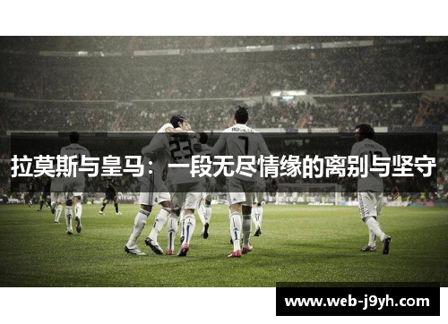 拉莫斯与皇马：一段无尽情缘的离别与坚守
