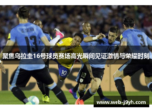 聚焦乌拉圭16号球员赛场高光瞬间见证激情与荣耀时刻